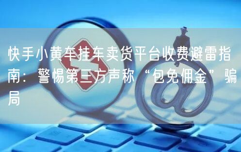 快手小黄车挂车卖货平台收费避雷指南：警惕第三方声称“包免佣金