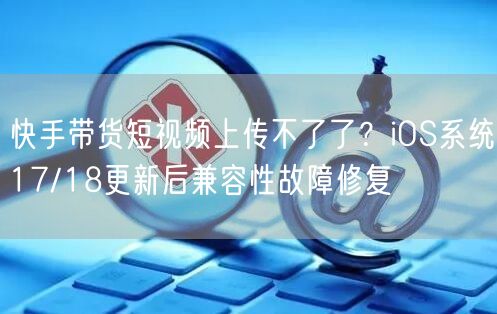 快手带货短视频上传不了了？iOS系统17/18更新后兼容性故