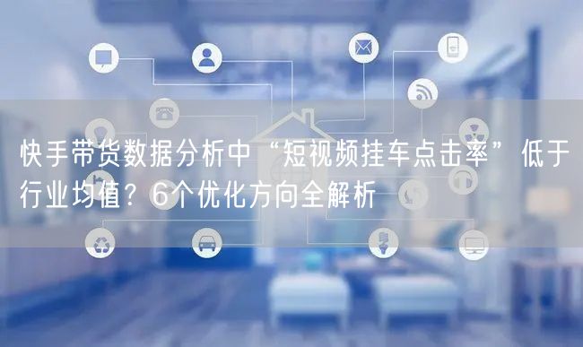 快手带货数据分析中“短视频挂车点击率”低于行业均值？6个优化方向全解析