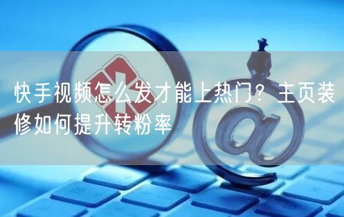快手视频怎么发才能上热门？主页装修如何提升转粉率