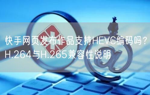 快手网页发布作品支持HEVC编码吗？H.264与H.265兼容性说明