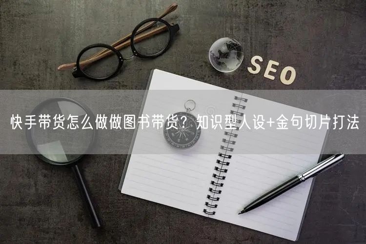 快手带货怎么做做图书带货？知识型人设+金句切片打法