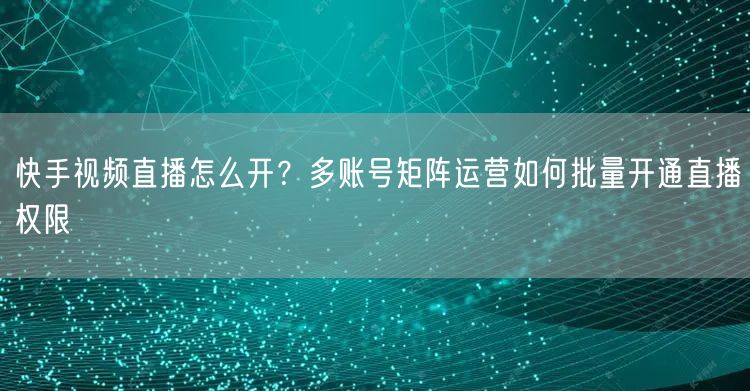 快手视频直播怎么开？多账号矩阵运营如何批量开通直播权限